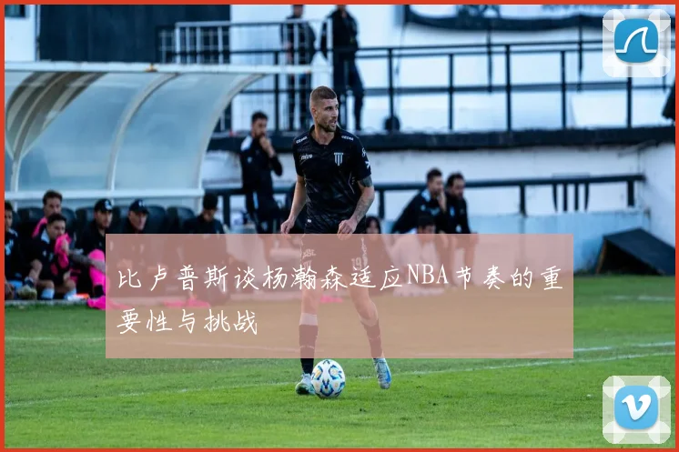 比卢普斯谈杨瀚森适应NBA节奏的重要性与挑战