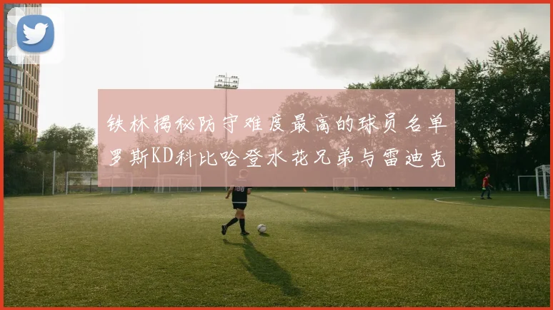 铁林揭秘防守难度最高的球员名单罗斯KD科比哈登水花兄弟与雷迪克