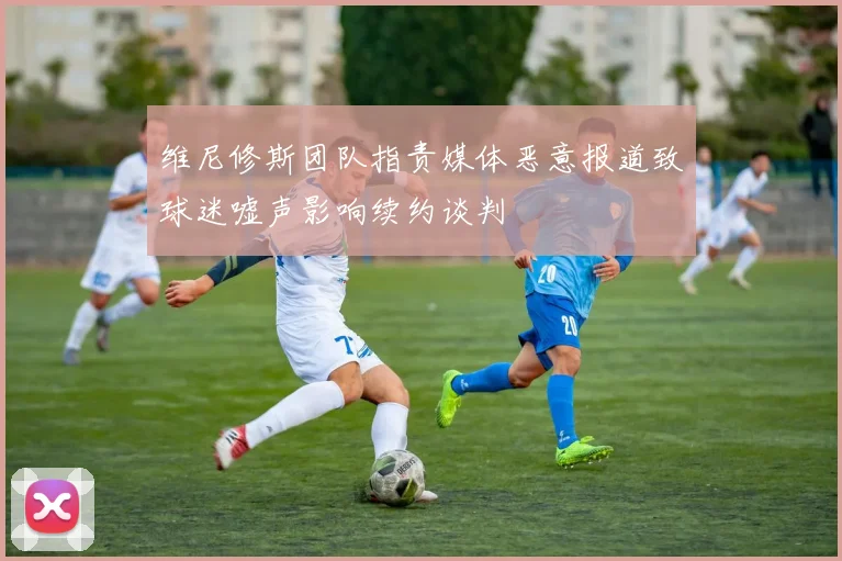 维尼修斯团队指责媒体恶意报道致球迷嘘声影响续约谈判