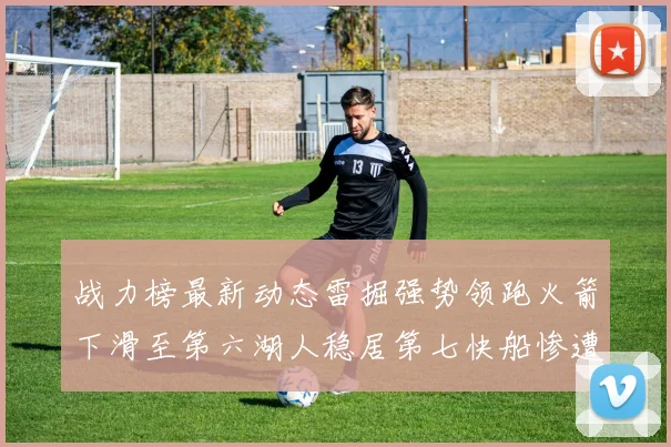 战力榜最新动态雷掘强势领跑火箭下滑至第六湖人稳居第七快船惨遭重创跌至二十七位