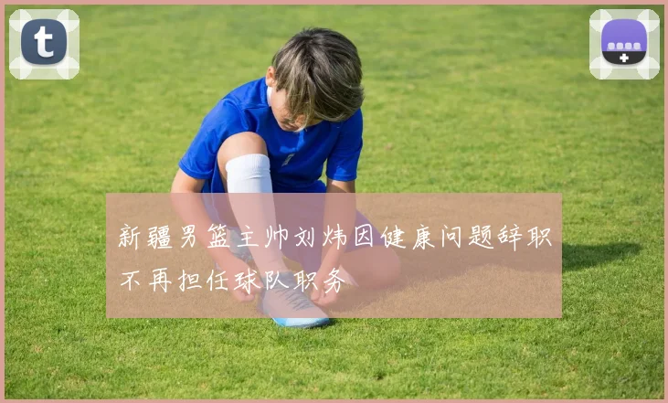 新疆男篮主帅刘炜因健康问题辞职不再担任球队职务