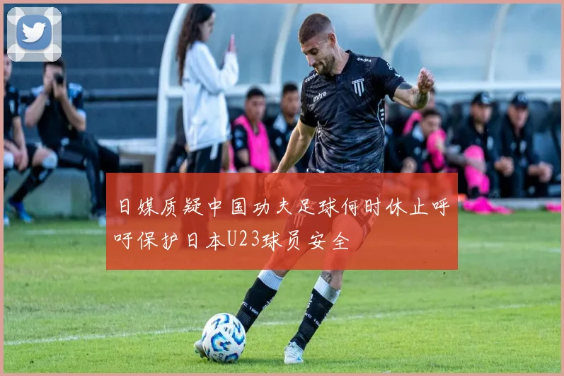 日媒质疑中国功夫足球何时休止呼吁保护日本U23球员安全