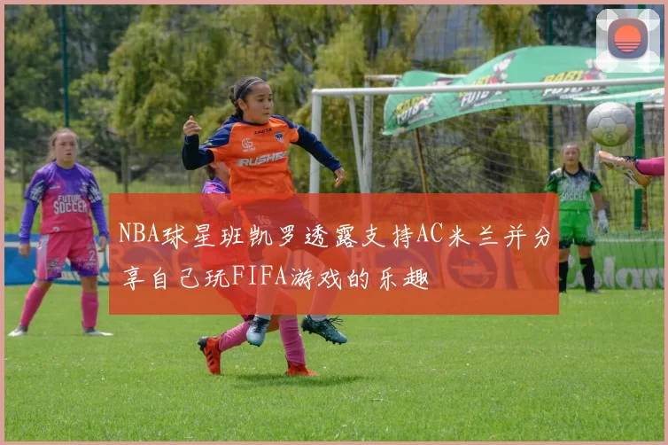 NBA球星班凯罗透露支持AC米兰并分享自己玩FIFA游戏的乐趣