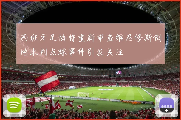 西班牙足协将重新审查维尼修斯倒地未判点球事件引发关注