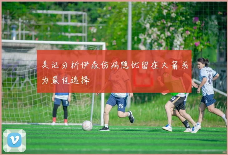 美记分析伊森伤病隐忧留在火箭或为最佳选择