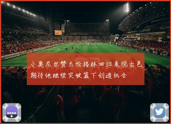 小奥尼尔赞杰伦格林回归表现出色期待他继续突破篮下创造机会