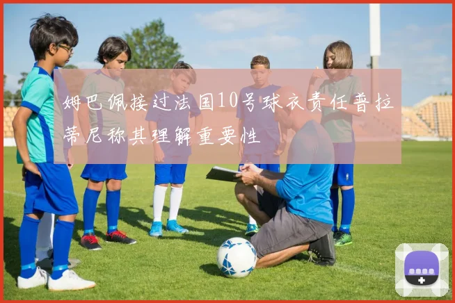 姆巴佩接过法国10号球衣责任普拉蒂尼称其理解重要性