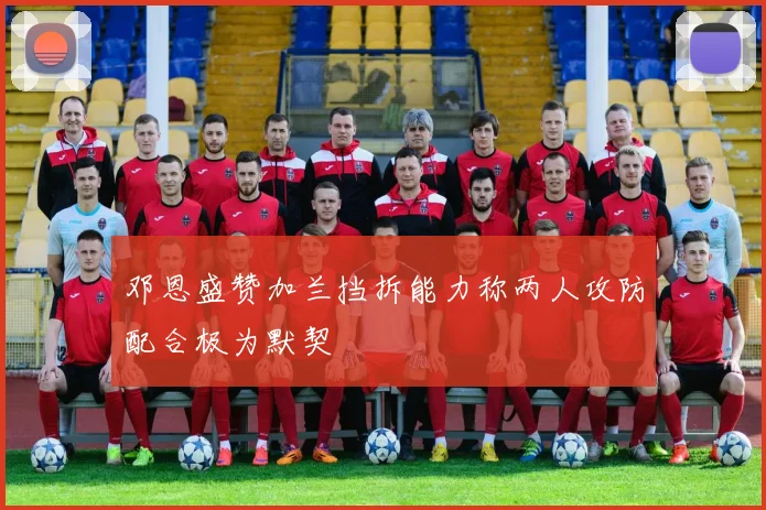 邓恩盛赞加兰挡拆能力称两人攻防配合极为默契