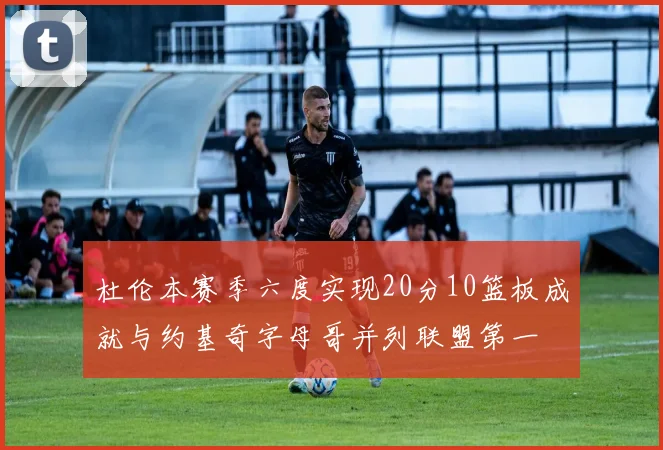 杜伦本赛季六度实现20分10篮板成就与约基奇字母哥并列联盟第一