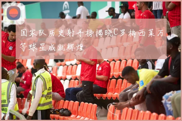 国家队历史射手榜揭晓C罗梅西莱万等球星成就辉煌